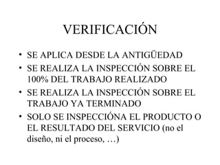 VERIFICACIÓN SE APLICA DESDE LA ANTIGÜEDAD SE REALIZA LA INSPECCIÓN SOBRE EL 100% DEL TRABAJO REALIZADO SE REALIZA LA INSPECCIÓN SOBRE EL TRABAJO YA TERMINADO SOLO SE INSPECCIÓNA EL PRODUCTO O EL RESULTADO DEL SERVICIO (no el diseño, ni el proceso, …) 