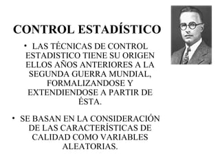 CONTROL ESTADÍSTICO LAS TÉCNICAS DE CONTROL ESTADISTICO TIENE SU ORIGEN ELLOS AÑOS ANTERIORES A LA SEGUNDA GUERRA MUNDIAL, FORMALIZANDOSE Y EXTENDIENDOSE A PARTIR DE ÉSTA. SE BASAN EN LA CONSIDERACIÓN DE LAS CARACTERÍSTICAS DE CALIDAD COMO VARIABLES ALEATORIAS. 