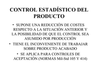 CONTROL ESTADÍSTICO DEL PRODUCTO SUPONE UNA REDUCCIÓN DE COSTES RESPECTO A LA SITUACIÓN ANTERIOR Y LA POSIBILIDAD DE QUE EL CONTROL SEA ASUMIDO POR PRODUCCIÓN TIENE EL INCONVENIENTE DE TRABAJAR SOBRE PRODUCTO ACABADO SE APLICA PARA CONTROLES DE ACEPTACIÓN (NORMAS Mil-Std 105 Y 414) 