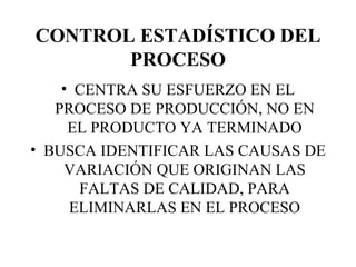 CONTROL ESTADÍSTICO DEL PROCESO CENTRA SU ESFUERZO EN EL PROCESO DE PRODUCCIÓN, NO EN EL PRODUCTO YA TERMINADO BUSCA IDENTIFICAR LAS CAUSAS DE VARIACIÓN QUE ORIGINAN LAS FALTAS DE CALIDAD, PARA ELIMINARLAS EN EL PROCESO 