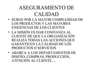 ASEGURAMIENTO DE CALIDAD SURGE POR LA MAYOR COMPLEJIDAD DE LOS PRODUCTOS Y LAS MAYORES EXIGENCIAS DE LOS CLIENTES LA MISIÓN ES DAR CONFIANZA AL CLIENTE DE QUE LA ORGANIZACIÓN REALIZA TODAS LAS ACCIONES QUE GARANTICEN LA CALIDAD DE LOS PRODUCTOS O SERVICIOS ABARCA A LOS DEPARTAMENTOS DE DISEÑO, COMPRAS, PRODUCCIÓN, ATENCIÓN AL CLIENTE, ... 