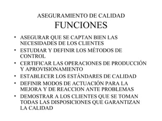 ASEGURAMIENTO DE CALIDAD FUNCIONES ASEGURAR QUE SE CAPTAN BIEN LAS NECESIDADES DE LOS CLIENTES ESTUDIAR Y DEFINIR LOS MÉTODOS DE CONTROL CERTIFICAR LAS OPERACIONES DE PRODUCCIÓN Y APROVISIONAMIENTO ESTABLECER LOS ESTÁNDARES DE CALIDAD DEFINIR MODOS DE ACTUACIÓN PARA LA MEJORA Y DE REACCION ANTE PROBLEMAS DEMOSTRAR A LOS CLIENTES QUE SE TOMAN TODAS LAS DISPOSICIONES QUE GARANTIZAN LA CALIDAD 