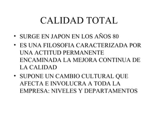 CALIDAD TOTAL SURGE EN JAPON EN LOS AÑOS 80 ES UNA FILOSOFIA CARACTERIZADA POR UNA ACTITUD PERMANENTE ENCAMINADA LA MEJORA CONTINUA DE LA CALIDAD SUPONE UN CAMBIO CULTURAL QUE AFECTA E INVOLUCRA A TODA LA EMPRESA: NIVELES Y DEPARTAMENTOS 