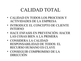 CALIDAD TOTAL CALIDAD EN TODOS LOS PROCESOS Y ACTIVIDADES DE LA EMPRESA INTRODUCE EL CONCEPTO DE CLIENTE INTERNO HACE ENFASIS EN PREVENCIÓN: HACER LAS COSAS BIEN A LA PRIMERA CONSIDERA LA CALIDAD RESPONSABILIDAD DE TODOS: EL RECURSO HUMANO ES CLAVE CONSEGUIR COMPROMISO DE LA DIRECCIÓN 