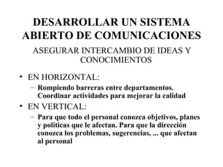 DESARROLLAR UN SISTEMA ABIERTO DE COMUNICACIONES ASEGURAR INTERCAMBIO DE IDEAS Y CONOCIMIENTOS EN HORIZONTAL: Rompiendo barreras entre departamentos. Coordinar actividades para mejorar la calidad EN VERTICAL: Para que todo el personal conozca objetivos, planes y políticas que le afectan. Para que la dirección conozca los problemas, sugerencias, ... que afectan al personal 