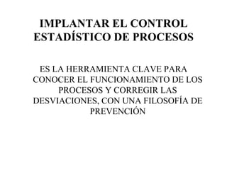IMPLANTAR EL CONTROL ESTADÍSTICO DE PROCESOS ES LA HERRAMIENTA CLAVE PARA CONOCER EL FUNCIONAMIENTO DE LOS PROCESOS Y CORREGIR LAS DESVIACIONES, CON UNA FILOSOFÍA DE PREVENCIÓN 