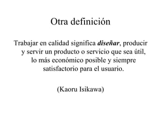 Otra definición Trabajar en calidad significa  diseñar , producir y servir un producto o servicio que sea útil, lo más económico posible y siempre satisfactorio para el usuario. (Kaoru Isikawa) 