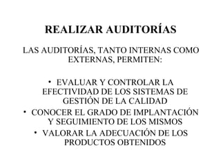 REALIZAR AUDITORÍAS LAS AUDITORÍAS, TANTO INTERNAS COMO EXTERNAS, PERMITEN: EVALUAR Y CONTROLAR LA EFECTIVIDAD DE LOS SISTEMAS DE GESTIÓN DE LA CALIDAD CONOCER EL GRADO DE IMPLANTACIÓN Y SEGUIMIENTO DE LOS MISMOS VALORAR LA ADECUACIÓN DE LOS PRODUCTOS OBTENIDOS 