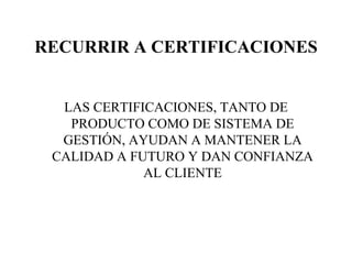 RECURRIR A CERTIFICACIONES LAS CERTIFICACIONES, TANTO DE PRODUCTO COMO DE SISTEMA DE GESTIÓN, AYUDAN A MANTENER LA CALIDAD A FUTURO Y DAN CONFIANZA AL CLIENTE 