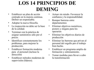 LOS 14 PRINCIPIOS DE DEMING Establecer un plan de acción centrado en la mejora continua. Definir un responsable. Adoptar la nueva filosofía. La inspección no debe ser la base de la calidad. Terminar con la práctica de asignar suministros sólo por el precio. Identificar constantemente los problemas, para mejorar la producción. Establecer formación moderna para  el personal (incluso la dirección) Establecer métodos modernos de supervisión (líderes). Actuar sin miedo. Favorecer la confianza y la responsabilidad. Romper barreras entre departamentos Eliminar objetivos numéricos, posters y slogans para los operarios Eliminar los objetivos diarios de producción Eliminar las barreras que privan al personal del orgullo por el trabajo bien hecho. Establecer un programa amplio de formación y entrenamiento. Tomar medidas para llevar a cabo la transformación 