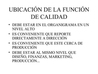 UBICACIÓN DE LA FUNCIÓN DE CALIDAD DEBE ESTAR EN EL ORGANIGRAMA EN UN NIVEL ALTO ES CONVENIENTE QUE REPORTE DIRECTAMENTE A DIRECCIÓN ES CONVENIENTE QUE ESTE CERCA DE PRODUCCIÓN DEBE ESTAR AL MISMO NIVEL QUE DISEÑO, FINANZAS, MARKETING, PRODUCCIÓN... 