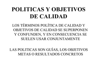 POLITICAS Y OBJETIVOS DE CALIDAD LOS TÉRMINOS POLÍTICA DE CALIDAD Y OBJETIVOS DE CALIDAD SE SUPERPONEN Y CONFUNDEN, Y EN CONSECUENCIA SE SUELEN USAR CONJUNTAMENTE LAS POLITICAS SON GUÍAS, LOS OBJETIVOS METAS O RESULTADOS CONCRETOS 