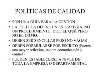 POLÍTICAS DE CALIDAD SON UNA GUÍA PARA LA GESTIÓN LA POLÍTICA DEFINE UN ESTRATEGIA, NO UN PROCEDIMIENTO: DICE EL  QUÉ  PERO NO EL  CÓMO . DEBEN SER SENCILLAS PERO NO VAGAS DEBEN FORMULARSE POR ESCRITO (Fuerza una mayor reflexión, mejora comunicación y control) PUEDEN ESTABLECERSE A NIVEL DE TODA LA EMPRESA O DEPARTAMENTAL 