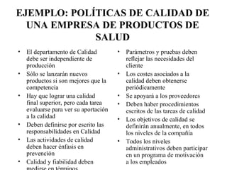 EJEMPLO: POLÍTICAS DE CALIDAD DE UNA EMPRESA DE PRODUCTOS DE SALUD El departamento de Calidad debe ser independiente de producción Sólo se lanzarán nuevos productos si son mejores que la competencia Hay que lograr una calidad final superior, pero cada tarea evaluarse para ver su aportación a la calidad Deben definirse por escrito las responsabilidades en Calidad Las actividades de calidad deben hacer énfasis en prevención Calidad y fiabilidad deben medirse en términos cuantitativos Parámetros y pruebas deben reflejar las necesidades del cliente Los costes asociados a la calidad deben obtenerse periódicamente Se apoyará a los proveedores Deben haber procedimientos escritos de las tareas de calidad Los objetivos de calidad se definirán anualmente, en todos los niveles de la compañía Todos los niveles administrativos deben participar en un programa de motivación a los empleados 