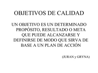OBJETIVOS DE CALIDAD UN OBJETIVO ES UN DETERMINADO PROPÓSITO, RESULTADO O META QUE PUEDE ALCANZARSE Y DEFINIRSE DE MODO QUE SIRVA DE BASE A UN PLAN DE ACCIÓN (JURAN y GRYNA) 