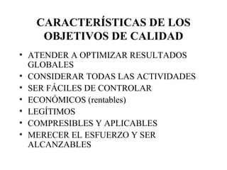 CARACTERÍSTICAS DE LOS OBJETIVOS DE CALIDAD ATENDER A OPTIMIZAR RESULTADOS GLOBALES CONSIDERAR TODAS LAS ACTIVIDADES SER FÁCILES DE CONTROLAR ECONÓMICOS (rentables) LEGÍTIMOS COMPRESIBLES Y APLICABLES MERECER EL ESFUERZO Y SER ALCANZABLES 