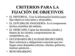 CRITERIOS PARA LA FIJACIÓN DE OBJETIVOS EL HISTORIAL. Usar la información histórica para fijar objetivos relevantes y alcanzables. EL ESTUDIO DE INGENIERÍA. Es el componente técnico-científico del análisis. EL MERCADO. Captar las demandas actuales y futuras de los clientes, comportamiento de competidores, etc..  ESTÁNDARES DE CALIDAD DECRETADOS. Hace referencia a obligaciones concretas que nos llegan como demandas externas: clientes, gobierno, (incluso gerencia)… BENCHMARKING 