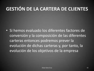 GESTIÓN DE LA CARTERA DE CLIENTESSi hemos evaluado los diferentes factores de conversión y la composición de las diferentes carteras entonces podremos prever la evolución de dichas carteras y, por tanto, la evolución de los objetivos de la empresa15Oscar Sanz Cruz