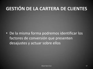 GESTIÓN DE LA CARTERA DE CLIENTESDe la misma forma podremos identificar los factores de conversión que presenten desajustes y actuar sobre ellos17Oscar Sanz Cruz