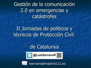 Gestión de la comunicación 2.0 en emergencias y catástrofes II Jornadas de políticos y técnicos de Protección Civil  de Catalunya [email_address] 