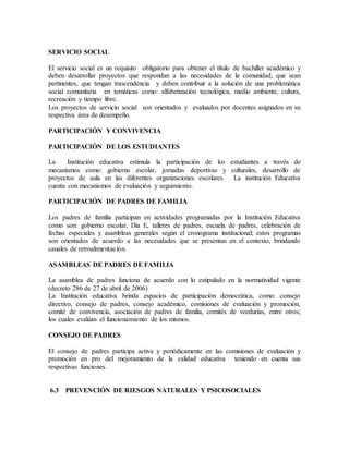 SERVICIO SOCIAL
El servicio social es un requisito obligatorio para obtener el título de bachiller académico y
deben desarrollar proyectos que respondan a las necesidades de la comunidad, que sean
pertinentes, que tengan trascendencia y deben contribuir a la solución de una problemática
social comunitaria en temáticas como: alfabetización tecnológica, medio ambiente, cultura,
recreación y tiempo libre.
Los proyectos de servicio social son orientados y evaluados por docentes asignados en su
respectiva área de desempeño.
PARTICIPACIÓN Y CONVIVENCIA
PARTICIPACIÓN DE LOS ESTUDIANTES
La Institución educativa estimula la participación de los estudiantes a través de
mecanismos como: gobierno escolar, jornadas deportivas y culturales, desarrollo de
proyectos de aula en las diferentes organizaciones escolares. La institución Educativa
cuenta con mecanismos de evaluación y seguimiento.
PARTICIPACIÓN DE PADRES DE FAMILIA
Los padres de familia participan en actividades programadas por la Institución Educativa
como son: gobierno escolar, Día E, talleres de padres, escuela de padres, celebración de
fechas especiales y asambleas generales según el cronograma institucional; estos programas
son orientados de acuerdo a las necesidades que se presentan en el contexto, brindando
canales de retroalimentación.
ASAMBLEAS DE PADRES DE FAMILIA
La asamblea de padres funciona de acuerdo con lo estipulado en la normatividad vigente
(decreto 286 de 27 de abril de 2006)
La Institución educativa brinda espacios de participación democrática, como: consejo
directivo, consejo de padres, consejo académico, comisiones de evaluación y promoción,
comité de convivencia, asociación de padres de familia, comités de veedurías, entre otros;
los cuales evalúan el funcionamiento de los mismos.
CONSEJO DE PADRES
El consejo de padres participa activa y periódicamente en las comisiones de evaluación y
promoción en pro del mejoramiento de la calidad educativa teniendo en cuenta sus
respectivas funciones.
6.3 PREVENCIÓN DE RIESGOS NATURALES Y PSICOSOCIALES
 
