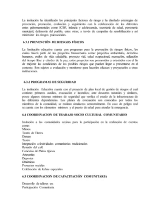La institución ha identificado los principales factores de riesgo y ha diseñado estrategias de
prevención, promoción, evaluación y seguimiento con la colaboración de los diferentes
entes gubernamentales como ICBF, infancia y adolescencia, secretaría de salud, personería
municipal, defensoría del pueblo, entre otras; a través de campañas de sensibilización y así
minimizar los riesgos psicosociales.
6.3.1 PREVENCIÓN DE RIESGOS FÍSICOS
La Institución educativa cuenta con programas para la prevención de riesgos físicos, los
cuales hacen parte de los proyectos transversales como: proyectos ambientales, derechos
humanos, estilos de vida saludable, proyecto vial, salud ocupacional, recreación, utilización
del tiempo libre y cátedra de la paz; estos proyectos son promovidos y orientados con el fin
de mejorar las condiciones de los posibles riesgos que pueden llegar a presentarse en el
contexto. Son sujetos a evaluación y monitoreo para hacerlos eficaces y proyectarlos a otras
instituciones.
6.3.2 PROGRAMAS DE SEGURIDAD
La institución Educativa cuenta con el proyecto de plan local de gestión de riesgos el cual
contiene: primeros auxilios, evacuación e incendios; ante desastres naturales y similares,
posee algunos sistemas mínimos de seguridad que verifica el estado de la infraestructura de
las diferentes dependencias. Los planes de evacuación son conocidos por todos los
miembros de la comunidad, se realizan simulacros semestralmente. En caso de peligro real
se cuenta con los elementos mínimos y el puesto de salud para atender la emergencia.
6.4 COORDINACION DE TRABAJO SOCIO CULTURAL COMUNITARIO
Invitación a las comunidades vecinas para la participación en la realización de eventos
como:
Mimos
Teatro de Títeres
Danzas
Teatro
Integración a festividades comunitarias tradicionales
Reinado del café
Concurso de Platos típicos
Artesanías
Deportes
Dinámicas
Proyectos sociales
Celebración de fechas especiales.
6.5 COORDINACION DE CAPACITACIÓN COMUNITARIA
Desarrollo de talleres en:
Participación Comunitaria
 
