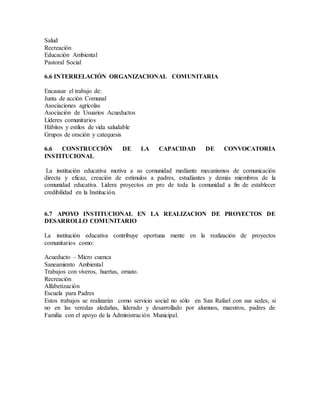 Salud
Recreación
Educación Ambiental
Pastoral Social
6.6 INTERRELACIÓN ORGANIZACIONAL COMUNITARIA
Encausar el trabajo de:
Junta de acción Comunal
Asociaciones agrícolas
Asociación de Usuarios Acueductos
Líderes comunitarios
Hábitos y estilos de vida saludable
Grupos de oración y catequesis
6.6 CONSTRUCCIÓN DE LA CAPACIDAD DE CONVOCATORIA
INSTITUCIONAL
La institución educativa motiva a su comunidad mediante mecanismos de comunicación
directa y eficaz, creación de estímulos a padres, estudiantes y demás miembros de la
comunidad educativa. Lidera proyectos en pro de toda la comunidad a fin de establecer
credibilidad en la Institución.
6.7 APOYO INSTITUCIONAL EN LA REALIZACION DE PROYECTOS DE
DESARROLLO COMUNITARIO
La institución educativa contribuye oportuna mente en la realización de proyectos
comunitarios como:
Acueducto – Micro cuenca
Saneamiento Ambiental
Trabajos con viveros, huertas, ornato.
Recreación
Alfabetización
Escuela para Padres
Estos trabajos se realizarán como servicio social no sólo en San Rafael con sus sedes, si
no en las veredas aledañas, liderado y desarrollado por alumnos, maestros, padres de
Familia con el apoyo de la Administración Municipal.
 