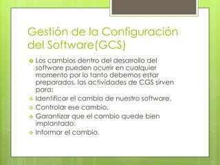 Gestión de la Configuración
del Software(GCS)
   Los cambios dentro del desarrollo del
    software pueden ocurrir en cualquier
    momento por lo tanto debemos estar
    preparados, las actividades de CGS sirven
    para:
   Identificar el cambio de nuestro software.
   Controlar ese cambio.
   Garantizar que el cambio quede bien
    implantado.
   Informar el cambio.
 