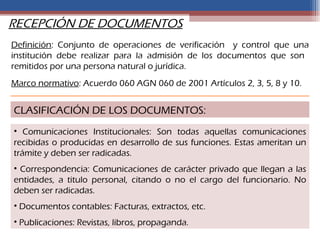 RECEPCIÓN DE DOCUMENTOS
Definición: Conjunto de operaciones de verificación y control que una
institución debe realizar para la admisión de los documentos que son
remitidos por una persona natural o jurídica.
Marco normativo: Acuerdo 060 AGN 060 de 2001 Artículos 2, 3, 5, 8 y 10.


CLASIFICACIÓN DE LOS DOCUMENTOS:
• Comunicaciones Institucionales: Son todas aquellas comunicaciones
recibidas o producidas en desarrollo de sus funciones. Estas ameritan un
trámite y deben ser radicadas.
• Correspondencia: Comunicaciones de carácter privado que llegan a las
entidades, a titulo personal, citando o no el cargo del funcionario. No
deben ser radicadas.
• Documentos contables: Facturas, extractos, etc.
• Publicaciones: Revistas, libros, propaganda.
 