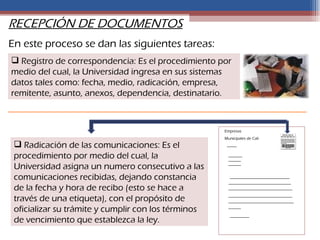 RECEPCIÓN DE DOCUMENTOS
En este proceso se dan las siguientes tareas:
 Registro de correspondencia: Es el procedimiento por
medio del cual, la Universidad ingresa en sus sistemas
datos tales como: fecha, medio, radicación, empresa,
remitente, asunto, anexos, dependencia, destinatario.



                                                     Empresas
                                                     Municipales de Cali
  Radicación de las comunicaciones: Es el
 procedimiento por medio del cual, la
 Universidad asigna un numero consecutivo a las
 comunicaciones recibidas, dejando constancia
 de la fecha y hora de recibo (esto se hace a
 través de una etiqueta), con el propósito de
 oficializar su trámite y cumplir con los términos
 de vencimiento que establezca la ley.
 