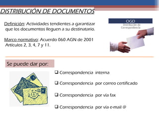 DISTRIBUCIÓN DE DOCUMENTOS
                                                             OGD
 Definición: Actividades tendientes a garantizar
 que los documentos lleguen a su destinatario.

 Marco normativo: Acuerdo 060 AGN de 2001
 Artículos 2, 3, 4, 7 y 11.



  Se puede dar por:
                            Correspondencia interna

                            Correspondencia por correo certificado

                            Correspondencia por vía fax

                            Correspondencia por vía e-mail @
 