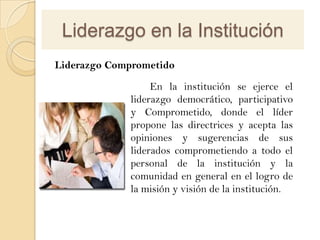 Liderazgo en la Institución
Liderazgo Comprometido

                  En la institución se ejerce el
             liderazgo democrático, participativo
             y Comprometido, donde el líder
             propone las directrices y acepta las
             opiniones y sugerencias de sus
             liderados comprometiendo a todo el
             personal de la institución y la
             comunidad en general en el logro de
             la misión y visión de la institución.
 