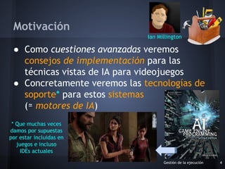 ● Como cuestiones avanzadas veremos
consejos de implementación para las
técnicas vistas de IA para videojuegos
● Concretamente veremos las tecnologías de
soporte* para estos sistemas
(≃ motores de IA)
Gestión de la ejecución 4
Motivación
Ian Millington
* Que muchas veces
damos por supuestas
por estar incluidas en
juegos e incluso
IDEs actuales
 