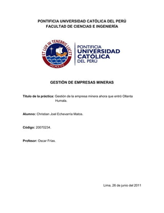 PONTIFICIA UNIVERSIDAD CATÓLICA DEL PERÚ<br />FACULTAD DE CIENCIAS E INGENIERÍA<br />GESTIÓN DE EMPRESAS MINERAS<br />Título de la práctica: Gestión de la empresa minera ahora que entró Ollanta Humala.<br />Alumno: Christian Joel Echevarría Matos.<br />Código: 20070234.<br />Profesor: Oscar Frías.<br />                   <br />Lima, 26 de junio del 2011<br />Gestión de la empresa ahora que entró Ollanta Humala<br />El Perú ha crecido económicamente en los últimos años, este crecimiento nos ha puesto en la mira de los países desarrollados como China, Estados Unidos, Japón, etc. Gracias a la estabilidad económica que se ha creado pudimos pasar casi sin sentir por la crisis que se generó en la economía de muchos países europeos y en la de Estados Unidos. Sin lugar a dudas esta noticia es de gran alegría para toda la nación.<br />No obstante en las últimas elecciones que se tuvieron en el mes de junio se pudo comprobar lo que ligeramente ya se sabía: el crecimiento económico no era sentido por todo el pueblo peruano. El que un candidato en el que se tiene dudas de que seguirá el modelo económico actual debido a su conocida ideología nacionalista pudiera ganar las elecciones con un gran respaldo de la mayoría de las provincias es prueba suficiente de que la gente quiere cambiar el modelo porque definitivamente no les ha sido de ayuda.<br />Otro hecho que sale a flote luego de su victoria es que Lima no es todo el Perú y que el pueblo peruano necesita urgentemente una mejor gestión de los recursos. La gente está pidiendo a gritos un gobierno con inclusión social y empresas (sobretodo mineras) que respeten sus tierras y más importantes que los respeten a ellos y los hagan sentir parte del proyecto.<br />Ahora que Ollanta Humala es el próximo en ocupar el sillón presidencial se tiene que hacer algunos cambios en la gestión de la empresa debido a la incertidumbre que genera un gobierno que puede cambiar el sistema económico. Cambios que se necesitará para beneficiar a la empresa, pero también cambios que harán que los lazos con las comunidades sean más fuertes.<br />Lo primero que se debe hacer es pagar las deudas en dólares ya que es muy probable que este suba, otro punto importante es cambiar el tipo de moneda a usar en nuestras transacciones por la nacional.<br />Un gobierno como el de Ollanta Humala podría querer quitarnos parte de las utilidades, por ejemplo con impuestos a las sobre ganancias, la estrategia a tomar sería reducir nuestras utilidades pero de forma beneficiosa para nosotros. Una manera es el invertir en responsabilidad social, que aparte de servirnos para reducir los impuestos nos serviría para poner a las comunidades a nuestro favor.<br />Otra forma de invertir el dinero para reducir nuestros impuestos es en el rubro de medio ambiente y en el de seguridad. Reduciendo nuestros impactos ambientales generaremos también más prestigio para la empresa y de esa forma podemos evitar el ataque de grupos radicales (que seguramente aumentarán en este gobierno) que se prestan de estos tema.<br />Una medida importante a tomar también sería el parar las inversiones en las operaciones, por ejemplo cualquier ampliación que se quiera hacer, debido al ambiente de inseguridad que se creará y en vez de ello podemos invertir en exploraciones tanto nacionales como fuera del país. Esto hasta que el nuevo gobierno demuestre que no planea hacer ninguna estatización. <br />Viendo lo que está pasando en los últimos meses con algunas compañías mineras que se están yendo abajo por los reclamos de las comunidades (como lo que está pasando en Puno) es necesario que pensemos que estamos haciendo mal y que podemos hacer para cambiar y mejorar las relaciones con las comunidades. El problema es que las empresas mineras no quieren invertir mucho en responsabilidad social porque lo ven como un gasto innecesario.  <br />Debemos cambiar nuestra mentalidad de que si le damos a uno algo otras van a seguir pidiendo, así que mejor no dar nada; por este pensamiento es que las cosas en Puno llegaron hasta donde están ahora, por lo que ya se ha demostrado que no es factible seguir así.<br />Lo que se debe hacer es invertir más en las comunidades que a la larga nos saldrá más barato que no hacerlo y generará más calidad de vida en la zona, por lo que el estado tampoco nos verá como una amenaza.  <br />Por último es bueno también que nos proyectemos si el nuevo gobierno se extiende más de cinco años y cada vez se vuelve más radical, en este caso tenemos que estar preparados y comprar acciones en operaciones mineras que se encuentren operando en el exterior. <br />