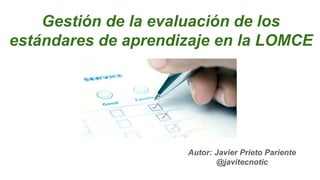 Gestión de la evaluación de los
estándares de aprendizaje en la LOMCE
Autor: Javier Prieto Pariente
@javitecnotic
 