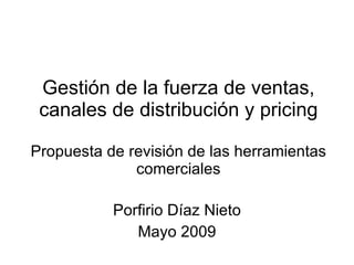 Gestión de la fuerza de ventas, canales de distribución y pricing Propuesta de revisión de las herramientas comerciales Porfirio Díaz Nieto Mayo 2009 
