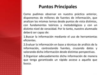 Puntos Principales
Como pudimos observar en nuestra práctica anterior,
disponemos de millones de fuentes de información, que
analizan los mismos temas desde puntos de vista distintos,
con fundamentos teóricos y metodológicos y con un
distinto nivel de veracidad. Por lo tanto, nuestro alumnado
deberá ser capaz de:
1.Buscar la información mediante el uso de herramientas
eficientes.
2.Evaluar la información en base a técnicas de análisis de la
información, contrastando fuentes, cruzando datos y
valorando dicha información desde distintas perspectivas.
3.Organizar adecuadamente dicha información de manera
que tenga garantizado un rápido acceso a aquello que
busca.
 