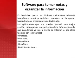 Software para tomar notas y
organizar la información
Es inevitable pensar en distintas aplicaciones mientras
formulamos nuestros objetivos: motores de búsqueda,
bases de datos, procesadores de textos, etc.
Las aplicaciones que nos pueden permitir una mejor
gestión, catalogación y organización de la información a la
que accedemos ya sea a través de Internet o por otras
fuentes, son (entre otras):
•OneNote.
•EverNote.
•NeverNote.
•ÜberNote.
•Zoho bloc de notas
 