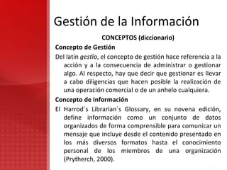 Gestión de la Información
CONCEPTOS (diccionario)
Concepto de Gestión
Del latín gestĭo, el concepto de gestión hace referencia a la
acción y a la consecuencia de administrar o gestionar
algo. Al respecto, hay que decir que gestionar es llevar
a cabo diligencias que hacen posible la realización de
una operación comercial o de un anhelo cualquiera.
Concepto de Información
El Harrod´s Librarian´s Glossary, en su novena edición,
define información como un conjunto de datos
organizados de forma comprensible para comunicar un
mensaje que incluye desde el contenido presentado en
los más diversos formatos hasta el conocimiento
personal de los miembros de una organización
(Prytherch, 2000).
 