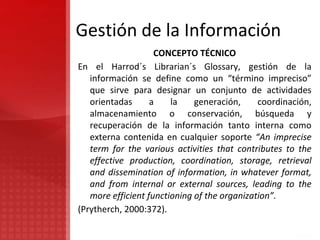 Gestión de la Información
CONCEPTO TÉCNICO
En el Harrod´s Librarian´s Glossary, gestión de la
información se define como un “término impreciso”
que sirve para designar un conjunto de actividades
orientadas a la generación, coordinación,
almacenamiento o conservación, búsqueda y
recuperación de la información tanto interna como
externa contenida en cualquier soporte “An imprecise
term for the various activities that contributes to the
effective production, coordination, storage, retrieval
and dissemination of information, in whatever format,
and from internal or external sources, leading to the
more efficient functioning of the organization”.
(Prytherch, 2000:372).
 
