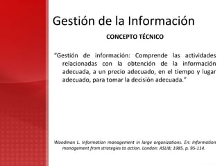 Gestión de la Información
CONCEPTO TÉCNICO
“Gestión de información: Comprende las actividades
relacionadas con la obtención de la información
adecuada, a un precio adecuado, en el tiempo y lugar
adecuado, para tomar la decisión adecuada.”
Woodman L. Information management in large organizations. En: Information
management from strategies to action. London: ASLIB; 1985. p. 95-114.
 