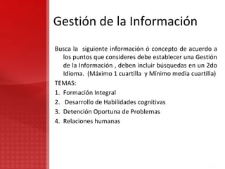 Gestión de la Información
Busca la siguiente información ó concepto de acuerdo a
los puntos que consideres debe establecer una Gestión
de la Información , deben incluir búsquedas en un 2do
Idioma. (Máximo 1 cuartilla y Mínimo media cuartilla)
TEMAS:
1. Formación Integral
2. Desarrollo de Habilidades cognitivas
3. Detención Oportuna de Problemas
4. Relaciones humanas
 