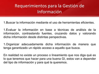 Requerimientos para la Gestión de
Información
1.Buscar la información mediante el uso de herramientas eficientes.
1.Evaluar la información en base a técnicas de análisis de la
información, contrastando fuentes, cruzando datos y valorando
dicha información desde distintas perspectivas.
1.Organizar adecuadamente dicha información de manera que
tenga garantizado un rápido acceso a aquello que busca.
En realidad no existe un proceso o lineamiento que nos diga qué es
lo que tenemos que hacer para una buena GI, estos van a depender
del tipo de información y para qué la queremos.
 