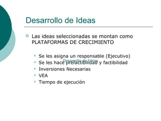 Desarrollo de Ideas
 Las ideas seleccionadas se montan como
PLATAFORMAS DE CRECIMIENTO
 Se les asigna un responsable (Ejecutivo)
 Se les hace prefactibilidad y factibilidad
 Inversiones Necesarias
 VEA
 Tiempo de ejecución
Desarrollo de Ideas
 