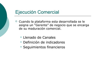 Ejecución Comercial
 Cuando la plataforma esta desarrollada se le
asigna un “Gerente” de negocio que se encarga
de su maduración comercial.
 Llenado de Canales
 Definición de indicadores
 Seguimientos financieros
 