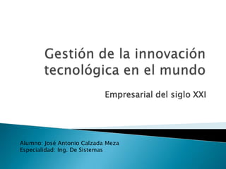 Gestión de la innovación tecnológica en el mundo Empresarial del siglo XXI  Alumno: José Antonio Calzada Meza Especialidad: Ing. De Sistemas 