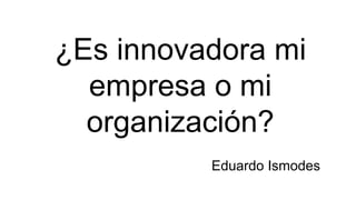 ¿Es innovadora mi
empresa o mi
organización?
Eduardo Ismodes
 