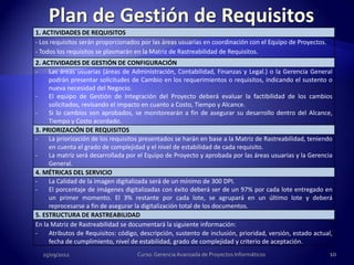 1. ACTIVIDADES DE REQUISITOS
- Los requisitos serán proporcionados por las áreas usuarias en coordinación con el Equipo de Proyectos.
- Todos los requisitos se plasmarán en la Matriz de Rastreabilidad de Requisitos.
2. ACTIVIDADES DE GESTIÓN DE CONFIGURACIÓN
-    Las áreas usuarias (áreas de Administración, Contabilidad, Finanzas y Legal.) o la Gerencia General
     podrán presentar solicitudes de Cambio en los requerimientos o requisitos, indicando el sustento o
     nueva necesidad del Negocio.
-    El equipo de Gestión de Integración del Proyecto deberá evaluar la factibilidad de los cambios
     solicitados, revisando el impacto en cuanto a Costo, Tiempo y Alcance.
-    Si lo cambios son aprobados, se monitorearán a fin de asegurar su desarrollo dentro del Alcance,
     Tiempo y Costo acordado.
3. PRIORIZACIÓN DE REQUISITOS
-    La priorización de los requisitos presentados se harán en base a la Matriz de Rastreabilidad, teniendo
     en cuenta el grado de complejidad y el nivel de estabilidad de cada requisito.
-    La matriz será desarrollada por el Equipo de Proyecto y aprobada por las áreas usuarias y la Gerencia
     General.
4. MÉTRICAS DEL SERVICIO
-    La Calidad de la imagen digitalizada será de un mínimo de 300 DPI.
-    El porcentaje de imágenes digitalizadas con éxito deberá ser de un 97% por cada lote entregado en
     un primer momento. El 3% restante por cada lote, se agrupará en un último lote y deberá
     reprocesarse a fin de asegurar la digitalización total de los documentos.
5. ESTRUCTURA DE RASTREABILIDAD
En la Matriz de Rastreabilidad se documentará la siguiente información:
-    Atributos de Requisitos: código, descripción, sustento de inclusión, prioridad, versión, estado actual,
     fecha de cumplimiento, nivel de estabilidad, grado de complejidad y criterio de aceptación.
  25/09/2012                         Curso: Gerencia Avanzada de Proyectos Informáticos                    10
 