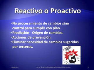 • No procesamiento de cambios sino
  control para cumplir con plan.
• Predicción - Origen de cambios.
• Acciones de prevención.
• Eliminar necesidad de cambios sugeridos
  por terceros.




25/09/2012     Curso: Gerencia Avanzada de Proyectos Informáticos   39
 