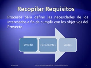 Procesos para definir las necesidades de los
interesados a fin de cumplir con los objetivos del
Proyecto



               Entradas          Herramientas                        Salidas




  25/09/2012              Curso: Gerencia Avanzada de Proyectos Informáticos   5
 